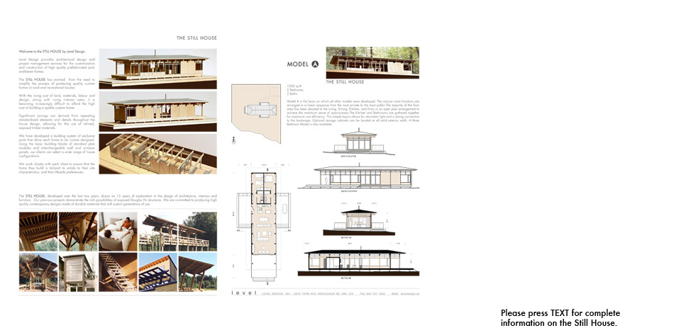 <p>Still House Prototype</p><p>The Still House is a partially pre-fabricated heavy-timber post and beam prototype for single family homes. The prototype was first introduced in 2006 to simplify the the process of producing quality custom homes in rural and recreational locales.</p><p>Please open to the files below for complete information.</p><p>Still House Catalogue of Model Types.</p><p>        <a style='text-decoration:none;' href='pdfs/Level_Still_House_Catalogue.pdf' target='_blank'>Level Still House Catalogue.pdf</a></p><p>Shaw Island Still House heavy timber assembly photos.</p><p>        <a style='text-decoration:none;' href='pdfs/ Shaw_Island_timber_assembly.pdf' target='_blank'>Shaw Island timber assembly.pdf</a></p><p>Shaw Island Still House construction photos.</p><p>        <a style='text-decoration:none;' href='pdfs/ Shaw_Island_construction_photos.pdf' target='_blank'>Shaw Island construction photos.pdf</a></p><p>Gambier Island Still House drawings.</p><p>        <a style='text-decoration:none;' href='pdfs/Gambier_Island_drawings.pdf' target='_blank'>Gambier Island drawings.pdf</a></p><p>Sandy Hook Still House drawings.</p><p>        <a style='text-decoration:none;' href='pdfs/Sandy_Hook_drawings.pdf' target='_blank'>Sandy Hook drawings.pdf</a></p>